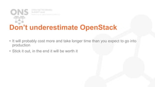 Don’t underestimate OpenStack
• It will probably cost more and take longer time than you expect to go into
production
• Stick it out, in the end it will be worth it
 