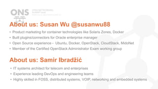 About us: Susan Wu @susanwu88
• Product marketing for container technologies like Solaris Zones, Docker
• Built plugins/connectors for Oracle enterprise manager
• Open Source experience - Ubuntu, Docker, OpenStack, CloudStack, MidoNet
• Member of the Certified OpenStack Administrator Exam working group
About us: Samir Ibradžić
• IT systems architect for telecom and enterprises
• Experience leading DevOps and engineering teams
• Highly skilled in FOSS, distributed systems, VOIP, networking and embedded systems
 