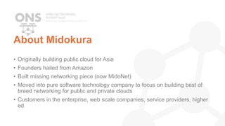 About Midokura
• Originally building public cloud for Asia
• Founders hailed from Amazon
• Built missing networking piece (now MidoNet)
• Moved into pure software technology company to focus on building best of
breed networking for public and private clouds
• Customers in the enterprise, web scale companies, service providers, higher
ed
 