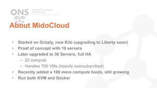 About MidoCloud
• Started on Grizzly, now Kilo (upgrading to Liberty soon)
• Proof of concept with 10 servers
• Later upgraded to 36 Servers, full HA
– 22 compute
– Handles 700 VMs (heavily oversubscribed)
• Recently added a 100 more compute hosts, still growing
• Run both KVM and Docker
 