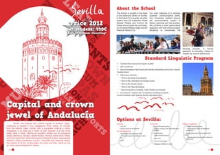 About the School

Price 2012

per student: 440€
(with 14 students travelling)

The School is located in the heart
of the historical centre of Seville,
in the Santa Cruz quarter, at a few
meters from the Cathedral, Royal
Alcazár Palace and Archivo de
Indias and occupies two premises,
on the street Mateos Gago and the
Plaza de Santa Cruz.

Our main objective is to develop
students’ communicative ability.
Our immersion method favours
the communicative aspect of
theory: grammar put into practice.
We combine a solid grammatical
approach with real communicative
situations to consolidate the

learning process. A human
approach to education, based on
respect for cultural differences.

Standard Linguistic Program
•	
•	
•	

Transfer from and to the Airport Seville*
20h, certificate
Accommodation Half board with families (breakfast and lunch), Shared
Double Room.
Afternoon activities:
Visit to the Santa Cruz Quarter
Visit to the Cathedral and Giralda Tower
Visit to the Alcazár Palace
Visit to the Plaza de España
Day excursion to Cordoba, Cadiz, Huelva or Granada
Courtesy of 1 teacher per 10 students travelling included,
accommodation with Spanish family, individual room

•	

•	

Capital and crown
jewel of Andalucía
	
Seville, the political and cultural capital of southern Spain,
Andalusia, is located in the Guadalquivir River Valley, 45 minutes
from the Atlantic coast. Seville, with a population nearing a million
inhabitants, is an ideal city in which to learn Spanish. It is one of the
safest cities in Spain, offering an excellent climate and an impressive
artistic patrimony. Seville’s vibrant fiestas, Semana Santa (Holy Week)
and Feria (April Fair), attract thousands of Spanish visitors, representing
tradition, cultural expression and fun. The traffic-free historical centre,
the creation of 70 Km. of bike paths, the metro and tram, make our city
an urban space designed for people.
22

------

Options at Sevilla:
Courses	
•	 10H, 20h
•	 Private courses for the teachers

Accommodation
•	 Host Families Shared Double rooms
-- Full board supplement: 46€ per student/
stay

•	 Hotel	
	
	

Activities

Other Comments

•	 Full or half  day excursions	
-- Huelva,  Granada, Jerez (including visit to

•	 Transfers by private coach
-- From Airports Seville and Málaga (at

•	 Other Activities
-- Visit to Oil mill Carmona

•	 Bank holidays, feria, Semana Santa (holy
week)

a Bodega)

-- Tapas Tour

supplement)

-- Limited opening hours of the school and
monuments

-- Visit to Hotel Seville
-- Flamenco / Sevillanas Classes	
23

 
