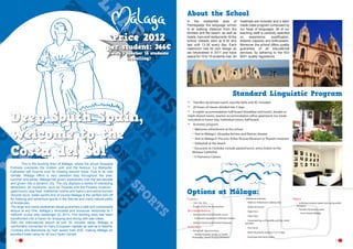 About the School

Price 2012

per student: 366€
(with 1 teacher 15 students
travelling)

In the residential area of
Pedregalejo the language school
is at walking distance from the
families and the beach, as well as
hotels, bars and restaurants. At the
school classes start at 9.30 and
last until 13.30 every day. Each
classroom has its own design as
we refurbished in 2011 and have
space for 10 to 15 students max. All

materials are included and a tailor
made class program composed by
our head of languages. All of our
teaching staff is carefully selected
on
experience,
qualification,
didactic capacity and enthusiasm.
Moreover the school offers quality
guarantee of all educational
services, by adhering to the ISO
9001 quality regulations.

Standard Linguistic Program

Deep South Spain,
welcome to the
Costa del Sol
	
This is the buzzing town of Málaga, where the proud Alcazaba
Fortress overlooks the modern port and the famous ´La Manquita´
Cathedral still mourns over its missing second tower. Due to its mild
climate, Málaga offers a very pleasant stay throughout the year,
summer and winter. Málaga has grown explosively over the last decade
and grown into a dynamic city. The city displays a series of interesting
attractions: art museums- such as Thyssen and the Picasso museum gastronomy (sea food, traditional cuisine and fusion) and active tourism
(bicycle tours, water sports and of course Malaga is the perfect kick-off
for trekking and adventure sports in the Sierras and many natural parks
of Andalusia).
The large and newly pedestrian areas guarantee a safe and comfortable
leisure at any time. Malaga´s renovated port moreover welcomes its 1
millionth cruise ship passenger by 2013. The docking area has been
transformed into a haven for shopping and dining with sea vistas.
With the international airport at just 20 minutes away, Málaga is
comfortably connected to many European capitals as well as to Madrid,
Cordoba and Barcelona by high speed train AVE, making Málaga an
excellent base camp for all your Spain travels.
6

•	
•	
•	

Transfers by private coach, security belts and AC included
20 hours of classes divided into 5 days
6-nights’ accommodation half-board (breakfast and lunch), double or
triple shared rooms, teacher accommodation either apartment (no meals
included) or home stay, Individual rooms, half board.
Activities program:
Welcome refreshment at the school
Visit to Málaga I: Alcazaba fortress and Roman theatre
Visit to Málaga II: The arts. Either Picasso Museum or Thyssen museum
Volleyball at the beach
Excursion to Córdoba: include packed lunch, entry tickets to the
Mosque Cathedral
h Flamenco Classes

•	

-------

Options at Málaga:
Courses	
•	 15H, 25h, 30 h
•	 Private courses for the teachers

Accommodation
•	 Host Families Shared Double rooms
-- Full board supplement: €30/stay/student
•	 Hotel or hostel, youth hostel inturjoven

Activities
•	 Full or half  day excursions
-- Visit to Granada, Ronda, or Seville,

Antequera / Torcal, Orange plantation

•	 Additional activities:
-- Paella or Andalusian cooking class
-- Arabic tea house
-- Tapas tour
-- Salsa Class

Other
•	 Individual student airport pick up by public
Transport

•	 Transfers by private coach	
-- From Airport Málaga

-- Canyoneering, surf (paddle and kite, wind)
activities

-- City Game
-- Work Placement program 7 or 14 days
-- Exchange with local school
7

 
