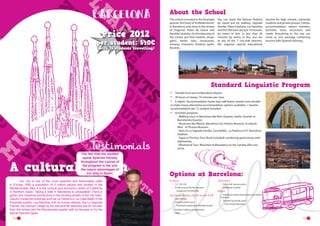 About the School

Price 2012

per student: 540€
(with 15 students travelling)

The school is located in the Eixample
quarter, the heart of “el Modernisme”
in Barcelona, and close to the streets
of Diagonal, Paseo de Gracia and
Rambla Cataluña. On the doorstep of
the school, you find markets, shops,
gyms, banks, bars, restaurants,
terraces, museums, theatres, parks,
libraries...

You can reach the famous Pedrera
by Gaudi just by walking. Sagrada
Familia, Plaza Cataluña, Las Ramblas
and the Old town are just 10 minutes
by metro or bus. In less than 20
minutes by metro or bus, you are
at any of the 7 city-side beaches.  
We organise special educational

tourism for high schools, university
students and private groups. Classes,
accommodation, airport transfers,
activities, tours, excursions and
meals. Everything in the trip can
come as one package combining
tourism with Spanish learning.

Standard Linguistic Program
•	
•	
•	

Transfer from and to Barcelona Airport
20 hours of classes, 55 minutes per class.
6 nights- Accommodation home stay, half board, shared room double
or triple (many alternative accommodation options available). 1 teacher
accommodation per 15 student included
Activities program:	
	 	 - Walking tours in Barcelona like Born Quarter, Gothic Quarter or 		
	 	 Barceloneta Quarter.	
	 	 - Museums like Macba, Barcelona City History Museum, Fundació 	
	 	 Miró 	 or Picasso Museum	
	 	 - Visits to La Sagrada Familia, Casa Batlló, , La Pedrera or FC Barcelona 	
	 	 Stadium.	
	 	 - Tapas or Pinchos Tour (food included) combining gastronomy with 	
	 	 sightseeing	
	 	 - Montserrat Tour: Mountain & Monastery on the Sunday after you 	
	 	 arrive

•	

The fact that the student
speak Spanish literally
throughout the course of
the program is the one
the mayor advantages of
our stay in Spain.

A cultural dream
	
Our city is one of the most beautiful and fashionable cities
in Europe. With a population of 3 million people and located in the
Mediterranean Sea, it is the cultural and economic centre of Catalonia
in Northern Spain. Taking a walk in Barcelona is unbeatable! There is
gothic and medieval architecture in the winding streets of the Old town,
Gaudi’s modernist buildings such as La Pedrera or La Casa Batlló in the
Eixample quarter, Las Ramblas with its human statues, the La Sagrada
Familia, the Olympic village by the sea and the beaches just 20 minutes
from the school and the Barceloneta quarter with its terraces to try the
typical Spanish tapas.
12

Options at Barcelona:
Courses	
•	 7,5, 15H, 25h
•	 Private courses (for the teachers)
-- Supplement of €450/20h

Accommodation check in/out SAT
•	 Host Families
•	 Shared Double rooms
-- Full board supplement: €40/stay/student

Activities
•	 Full or half  day excursions
•	 Additional activities

Other
•	 Individual student airport pick up by public
Transport

•	 Transfers by private coach
-- From Airport Barcelona

•	 Student residence or apartments
•	 Hotel	
13

 