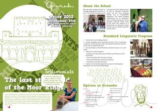 About the School

Price 2012

We have been teaching Spanish as
a foreign language for more than 25
years. The friendly atmosphere and

per student: 575€

(with 2 free places for tutors,
15 students travelling)

personal touch of our Spanish classes
as well as Granada’s Andalusian
charm will turn your language
holidays into an unforgettable
experience. The school building,
characterised by its Andalusian
style, its friendly classrooms, and its
beautiful courtyard, retains much
of the charm and intimacy of a
family home. It is situated in a quiet
location just ten minutes away from
the city centre.

Standard Linguistic Program
•	
•	

Transfer from and to Málaga Airport
20 hour language course, schedule: 8.30 until 12.15h, 15 min break
in between. 4 hours per day, 5 days. educational material; free Internet
access, max 10 students per class
Accommodation at Hostel-Residence, shared rooms per 2 or 3, half
board
(Afternoon) Cultural Program:
Guided visit to the Arabic quarter Albaicín and Flamenco at the
Sacromonte
Visit to the Arabic bath (includes massage)
Visit to the Alhambra compound and palaces
Gymkhana in Granada city centre
Daytrip on the Saturday (depends on season) to the Alpujarra
Mountains or to the Costa Tropical (Nerja).

•	
•	

•	

If I were to describe our
stay in Spain in three
points I would say: fun,
very informative and a big
linguistic progress.

The last stronghold
of the Moor kings
Pearl of the Moorish architecture, at only 90 minutes from Málaga Airport,
sitting at the foot of the massive Sierra Nevada mountain ring, is the
fairytale city of Granada. Its winding streets are bursting with all the best
that a Modern Spain has to offer, whilst maintaining the proud heritage
of its ancestors. On the top of the hill lies the Alhambra, overlooking the
city and the labyrinth like Albaicín area, savouring its secret stories of
1001-nights.
14

-----

Options at Granada:
Courses	
•	 15H, 25h
•	 Private courses for the teachers

Accommodation
•	 Host Families Shared Double rooms
-- Full board supplement: €30/stay/student
•	 University Campus area
•	 Hotel, hostel, inturjoven

-- Visit to the science museum
-- Visit to a concert or play
-- visit to Arabic tea house

Other
•	 Individual student airport pick up by public
Transport	
•	 Transfers by private coach
-- From Airport Málaga

Activities
•	 Full or half  day excursions
•	 Additional activities

15

 