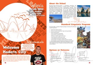 About the School

Price 2012
per student:
403€/425€

We have an open-mind and modern
philosophy about the learning of
the Spanish language, but at the
same time we are very serious and
concerned in our teaching methods.
The classrooms are equipped with
modern facilities (air-conditioning,
audiovisual
systems,
wifi…)
which allow students to study in

(with 15 students travelling)

a comfortable atmosphere. Our
teaching method is based on a
communicative approach, which
means that we focus on the practical
use of the Spanish language.
Consequently, some of the classes
will take place in real life, for example
on the street, in a museum... just as
if they were real Spaniards living in
the city. The school in Valencia offers
morning classes and a rotating
morning and afternoon schedule
(discount applies).

Standard Linguistic Program
The school offers a Linguistic Program package consisting of the following
standard ingredients:

•	
•	
•	

Transfer from Valencia Airport
20 hours of classes divided into 5 days, morning schedule
Cultural week program:
Visit to the Maritime Promenade.
Sport Activity or Gymkhana Game
Old Town + paella at night at the school
Science Museum and New town route
Central Market and Spanish Cooking Class
Oceanographic, the biggest seawater aquarium in Europe.  
Accommodation option included in this Program Price: 6 nights
stay with Spanish host families, with full board: (breakfast –Picnic
lunch- dinner). For every 15 students we include one free teacher
accommodation.

•	
The coordination of
the programme and all
activities have been
excellent. The accanying
tour guides are so pleasant
and friendly.

Welcome to the
Modern City
	
Located on the East cost of Spain, Valencia enjoys year round
sunshine, boasts fantastic beaches, great food, culture, leisure, history,
classical and modern architecture…and much, much more.  Come to
Spain, make new friends, learn and enjoy Spanish customs, discover
Valencia and learn Spanish creating unforgettable memories in the
process.  We make learning Spanish fun!
16

-------

Options at Valencia:
Courses	
•	 15H, 25h
•	 Private courses for the teachers

Accommodation
•	 Host Families Shared Double rooms
•	 University Campus area,
-- To be reached in 15 minutes by public

transport reception and monitoring night
security

•	 (University) Residence Double shared
rooms + kitchen

•	 Hotel

Activities
•	 Full day excursions
-- Bike trip to the Saler Beach or Albufera
-- Guided visit to the futuristic and well
known city of arts and sciences

-- Guided visit to Bioparc, a Zoological Park
of a new generation.

-- Guided visit to Xativa, the City of The

-- Dinner “SPANISH TAPAS”
-- Afternoon Bowling
-- ‘SALSA’ Lessons
-- Going to a Disco Club

Other
-- Individual student airport pick up by
public Transport

“Borgia”.

-- Transfers by private coach

-- Guided visit to The Roman City of Sagunto

-- From Airports Valencia, Alicante or Madrid

and Peñíscola, City of “Moon Pope”.

17

 