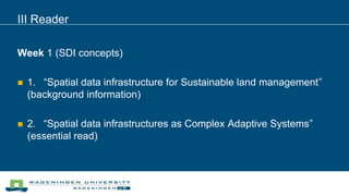 III Reader
Week 1 (SDI concepts)
 1. “Spatial data infrastructure for Sustainable land management”
(background information)
 2. “Spatial data infrastructures as Complex Adaptive Systems”
(essential read)
 