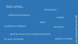 Data is/was…
collected by experts
consciously
closed
static
structurecreated by software
subset of reality
send as input to an analytical process
on your computer
Ignoringthequantitativeview
 