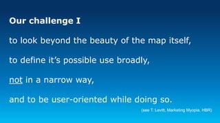 Our challenge I
to look beyond the beauty of the map itself,
to define it’s possible use broadly,
not in a narrow way,
and to be user-oriented while doing so.
(see T. Levitt, Marketing Myopia, HBR)
 