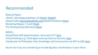 Recommended
Books & Papers
J Bertin, Sémiologie graphique, (in French, English)
Edward Tufte (www.edwardtufte.com) Beatifull Evidence (here)
Marketing Myopia, T. Levitt (here)
The Floating Sheep Manifesto (here)
MOOCs
Going Places with Spatial Analysis, starts april 12th! here
Critical thinking, e.g. Think Again series by Duke on Coursera, here
Introduction to Philosophy: God, Knowledge and Consciousness, by MIT on EdX, here
Do pm me if you are considering to include Big data / GeoAnalytics in your thesis
 