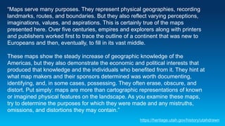“Maps serve many purposes. They represent physical geographies, recording
landmarks, routes, and boundaries. But they also reflect varying perceptions,
imaginations, values, and aspirations. This is certainly true of the maps
presented here. Over five centuries, empires and explorers along with printers
and publishers worked first to trace the outline of a continent that was new to
Europeans and then, eventually, to fill in its vast middle.
These maps show the steady increase of geographic knowledge of the
Americas, but they also demonstrate the economic and political interests that
produced that knowledge and the individuals who benefited from it. They hint at
what map makers and their sponsors determined was worth documenting,
identifying, and, in some cases, possessing. They often erase, obscure, and
distort. Put simply: maps are more than cartographic representations of known
or imagined physical features on the landscape. As you examine these maps,
try to determine the purposes for which they were made and any mistruths,
omissions, and distortions they may contain.”
https://heritage.utah.gov/history/utahdrawn
 
