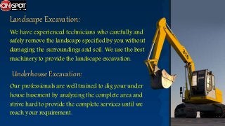 Landscape Excavation:
We have experienced technicians who carefully and
safely remove the landscape specified by you without
damaging the surroundings and soil. We use the best
machinery to provide the landscape excavation.
Underhouse Excavation:
Our professionals are well trained to dig your under
house basement by analyzing the complete area and
strive hard to provide the complete services until we
reach your requirement.
 