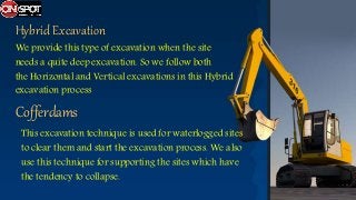 Hybrid Excavation
We provide this type of excavation when the site
needs a quite deep excavation. So we follow both
the Horizontal and Vertical excavations in this Hybrid
excavation process
Cofferdams
This excavation technique is used for waterlogged sites
to clear them and start the excavation process. We also
use this technique for supporting the sites which have
the tendency to collapse.
 