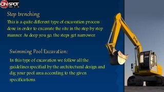 Step trenching
This is a quite different type of excavation process
done in order to excavate the site in the step by step
manner. As deep you go, the steps get narrower.
In this type of excavation we follow all the
guidelines specified by the architectural design and
dig your pool area according to the given
specifications.
Swimming Pool Excavation:
 