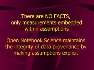 There are NO FACTS,  only measurements embedded within assumptions Open Notebook Science maintains the integrity of data provenance by making assumptions explicit 