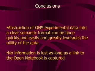 Conclusions Abstraction of ONS experimental data into a clear semantic format can be done quickly and easily and greatly leverages the utility of the data No information is lost as long as a link to the Open Notebook is captured 
