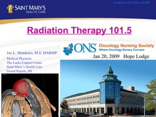 Joe L. Meadows, M.S. DABMP Medical Physicist The Lacks Cancer Center Saint Mary’s Health Care Grand Rapids, MI Joe Meadows M.S. ONS  Jan.2009 Radiation Therapy 101.5   Jan 20, 2009  Hope Lodge 