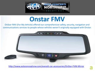Onstar FMV
  OnStar FMV (For My Vehicle) offered our comprehensive safety, security, navigation and
communications services to people whose vehicles weren’t originally equipped with Onstar.




     http://www.autoconceptsnw.com/everett-car-accessories/OnStar-FVM-Mirror
 