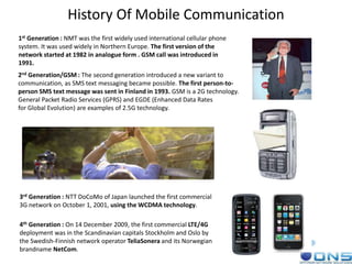 History Of Mobile Communication
1st Generation : NMT was the first widely used international cellular phone
system. It was used widely in Northern Europe. The first version of the
network started at 1982 in analogue form . GSM call was introduced in
1991.
2nd Generation/GSM : The second generation introduced a new variant to
communication, as SMS text messaging became possible. The first person-to-
person SMS text message was sent in Finland in 1993. GSM is a 2G technology.
General Packet Radio Services (GPRS) and EGDE (Enhanced Data Rates
for Global Evolution) are examples of 2.5G technology.
3rd Generation : NTT DoCoMo of Japan launched the first commercial
3G network on October 1, 2001, using the WCDMA technology.
4th Generation : On 14 December 2009, the first commercial LTE/4G
deployment was in the Scandinavian capitals Stockholm and Oslo by
the Swedish-Finnish network operator TeliaSonera and its Norwegian
brandname NetCom.
 
