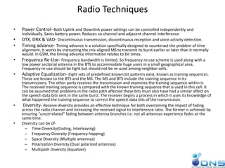 Radio Techniques
• Power Control- Both Uplink and Downlink power settings can be controlled independently and
individually. Saves battery power. Reduces co-channel and adjacent channel interference
• DTX, DRX & VAD- Discontinuous transmission, discontinuous reception and voice activity detection.
• Timing advance- Timing advance is a solution specifically designed to counteract the problem of time
alignment. It works by instructing the mis-aligned MS to transmit its burst earlier or later than it normally
would. In GSM, the timing advance information relates to bit times.
• Frequency Re-Use- Frequency bandwidth is limited. So frequency re-use scheme is used along with a
low power sectorial antenna in the BTS to accommodate huge users in a small geographical area.
Frequency re-use should be tight but should not be re-used among neighbor cells.
• Adaptive Equalization- Eight sets of predefined known bit patterns exist, known as training sequences.
These are known to the BTS and the MS. The MS and BTS include the training sequence in its
transmissions. The other party receives the transmission and examines the training sequence within it.
The received training sequence is compared with the known training sequence that is used in this cell. It
can be assumed that problems in the radio path affected these bits must also have had a similar affect on
the speech data bits sent in the same burst. The receiver begins a process in which it uses its knowledge of
what happened the training sequence to correct the speech data bits of the transmission.
• Diversity- Receive diversity provides an effective technique for both overcoming the impact of fading
across the radio channel and increasing the received signal to interference ratio. The former is achieved by
ensuring “uncorrelated” fading between antenna branches i.e. not all antennas experience fades at the
same time.
• Diversity can be of-
– Time Diversity(Coding, Interleaving)
– Frequency Diversity (Frequency hopping)
– Space Diversity (Multiple antennas)
– Polarization Diversity (Dual polarized antennas)
– Multipath Diversity (Equalizer)
 