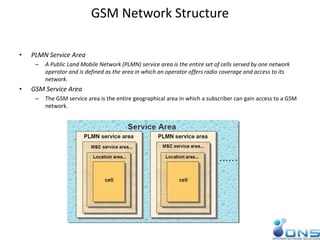 GSM Network Structure
• PLMN Service Area
– A Public Land Mobile Network (PLMN) service area is the entire set of cells served by one network
operator and is defined as the area in which an operator offers radio coverage and access to its
network.
• GSM Service Area
– The GSM service area is the entire geographical area in which a subscriber can gain access to a GSM
network.
 