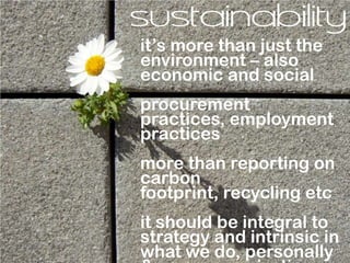 sustainability
it’s more than just the
environment – also
economic and social
procurement
practices, employment
practices
more than reporting on
carbon
footprint, recycling etc
it should be integral to
strategy and intrinsic in
what we do, personally
 