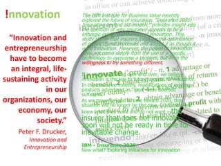 !nnovation               The IBM Institute for Business Value recently
                         explored the future of insurance: “Insurance 2020:
                         Innovating beyond old models,” provides insight into
                         the question of why insurance appears to be a
                         lethargic industry in the use of innovation. This
  “Innovation and        study shows that insurers focus on the optimization
                         of products and processes and accept it as though it
 entrepreneurship        were innovation. However, the power of innovation
                         does not come simply from the use of a specific
  have to become         technology to overcome a problem, but from the
                         willingness to try something different.
  an integral, life-
                         It is worth repeating over and over: we believe
sustaining activity      innovation is the key to future success for insurance.
                         In the insurance industry, modifications of existing
            in our       products advertised as “new” were deemed
                         sufficient.
organizations, our       As we move forward in time toward 2020, this
                         situation will no longer be the case. Customers will
     economy, our        know what they want and do not want – the
          society.”      insurer that does not innovate
                         soon will not be ready in time for
    Peter F. Drucker,    inevitable change.
        Innovation and
      Entrepreneurship   IBM - Insurance 2020
                         Now what? Exploring initiatives for innovation
 