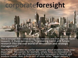 corporateforesight



This a concept that I came across only recently and that requires more
research. Z_Punkt defines it as “translating trend and future
research into the real world of innovation and strategic
management”.
This further illustrates my earlier statement about enablers being inter-
dependent. We cannot, for example, simply focus on Innovation in
isolation – what are the requirements for Innovation to flourish and
produce results, does it form part of some other “bigger picture”?
 