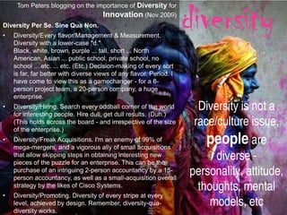 diversity
     Tom Peters blogging on the importance of Diversity for
                                  Innovation (Nov 2009)
Diversity Per Se. Sine Qua Non.
•   Diversity/Every flavor/Management & Measurement.
    Diversity with a lower-case "d."
    Black, white, brown, purple ... tall, short ... North
    American, Asian ... public school, private school, no
    school ... etc. ... etc. (Etc.) Decision-making of every sort
    is far, far better with diverse views of any flavor. Period. I
    have come to view this as a gamechanger - for a 6-
    person project team, a 20-person company, a huge
    enterprise.
•   Diversity/Hiring. Search every oddball corner of the world
    for interesting people. Hire dull, get dull results. (Duh.)
                                                                       Diversity is not a
    (This holds across the board - and irrespective of the size
    of the enterprise.)
                                                                      race/culture issue,
•   Diversity/Freak Acquisitions. I'm an enemy of 99% of
    mega-mergers, and a vigorous ally of small acquisitions
                                                                         people are
    that allow skipping steps in obtaining interesting new
    pieces of the puzzle for an enterprise. This can be the
                                                                           diverse -
    purchase of an intriguing 2-person accountancy by a 15-
    person accountancy, as well as a small-acquisition overall
                                                                     personality, attitude,
    strategy by the likes of Cisco Systems.                            thoughts, mental
•   Diversity/Promoting. Diversity of every stripe at every
    level, achieved by design. Remember, diversity-qua-                   models, etc
    diversity works.
 