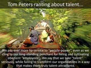 Tom Peters ranting about talent...




 We pay ever more lip-service to “people-power”, even as we
 cling to our long-standing penchant for hiring and cultivating
     obedient “employees”. We say that we take “talent”
seriously, while failing to transform our organisations in a way
            that makes them truly talent-attractants.
 