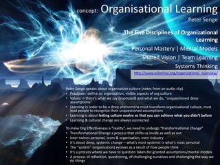 concept:       Organisational Learning
                                                                           Peter Senge

                                   The Five Disciplines of Organizational
                                                                Learning
                                     Personal Mastery | Mental Models
                                          Shared Vision | Team Learning
                                                        Systems Thinking
                                          http://www.solonline.org/organizational_overview/


Peter Senge speaks about organisation culture (notes from an audio clip)
• Practices - define an organisation, visible aspects of org culture
• Values -> there’s what we say (espoused) and what we do, “unquestioned deep
  assumptions”
• Learning in order to be a deep phenomena must transform organisational culture, must
  lead people to recognise their unquestioned assumptions
• Learning is about letting culture evolve so that you can achieve what you didn’t before
• Learning & cultural change are always connected

To make Org Effectiveness a “reality”, we need to undergo “transformational change”
• Transformational Change a process that shifts us inside as well as out
• Inter-twines personal, team & organisation, even industry
• It’s about deep, systemic change – what’s most systemic is what’s most personal
• The “system” (organisation) evolves as a result of how people think
• It’s a process where we have to question taken-for-granted assumptions/mental models
• A process of reflection, questioning, of challenging ourselves and challenging the way we
   do things
 