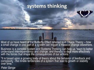 systems thinking




Most of us have heard of the Butterfly Effect referred to in Chaos Theory – how
a small change in one part of a system can trigger a massive change elsewhere.
Business is a complex system and Systems Thinking can help us “learn to better
understand interdependency and change, and thereby to deal more effectively
with the forces that shape the consequences of our actions.”
“It is based upon a growing body of theory about the behavior of feedback and
complexity - the innate tendencies of a system that lead to growth or stability
over time.”
Peter Senge
 