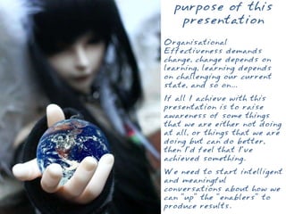 purpose of this
   presentation
Organisational
Effectiveness demands
change, change depends on
learning, learning depends
on challenging our current
state, and so on...
If all I achieve with this
presentation is to raise
awareness of some things
that we are either not doing
at all, or things that we are
doing but can do better,
then I’d feel that I’ve
achieved something.
We need to start intelligent
and meaningful
conversations about how we
can “up” the “enablers” to
produce results.
 