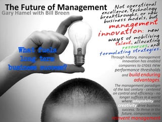 The Future of Management
Gary Hamel with Bill Breen




                             Through history, management
                                   innovation has enabled
                                 companies to cross new
                               performance thresholds
                                    and build enduring
                                            advantages.
                               The management paradigm
                              of the last century - centered
                              on control and efficiency - no
                                  longer suffices in a world
                                    where adaptability and
                                 creativity drive business
                                    success. To thrive in the
                                    future, companies must
                             reinvent management
 