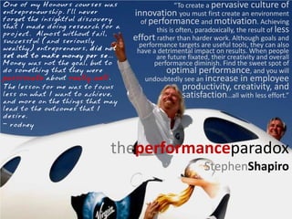 One of my Honours courses was                     “To create a pervasive culture of
entrepreneurship. I’ll never       innovation you must first create an environment
forget the insightful discovery      of performance and motivation. Achieving
that I made doing research for a
                                           this is often, paradoxically, the result of less
project. Almost without fail,
successful (and seriously
                                   effort rather than harder work. Although goals and
                                     performance targets are useful tools, they can also
wealthy) entrepreneurs, did not     have a detrimental impact on results. When people
set out to make money per se...            are future fixated, their creativity and overall
Money was not the goal, but to            performance diminish. Find the sweet spot of
do something that they were                    optimal performance, and you will
passionate about really well.          undoubtedly see an increase in employee
The lesson for me was to focus                      productivity, creativity, and
less on what I want to achieve,                     satisfaction…all with less effort.”
and more on the things that may
lead to the outcomes that I
desire.
- rodney



                             theperformanceparadox
                                                            StephenShapiro
 