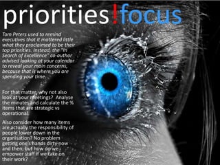 priorities!focus
Tom Peters used to remind
executives that it mattered little
what they proclaimed to be their
top priorities. Instead, the "In
Search of Excellence" co-author
advised looking at your calendar
to reveal your main concerns,
because that is where you are
spending your time.

For that matter, why not also
look at your meetings? Analyse
the minutes and calculate the %
items that are strategic vs
operational.
Also consider how many items
are actually the responsibility of
people lower down in the
organisation? No problem
getting one’s hands dirty now
and then, but how do we
empower staff if we take on
their work?
 