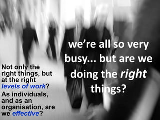 we’re all so very
                    busy... but are we
Not only the
right things, but
at the right
                     doing the right
levels of work?
As individuals,
                         things?
and as an
organisation, are
we effective?
 