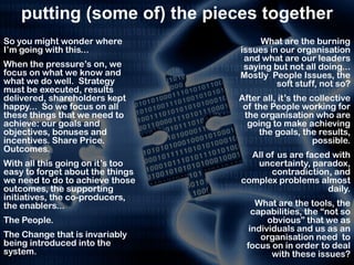 putting (some of) the pieces together
So you might wonder where              What are the burning
I’m going with this...            issues in our organisation
                                   and what are our leaders
When the pressure’s on, we         saying but not all doing...
focus on what we know and         Mostly People Issues, the
what we do well. Strategy                  soft stuff, not so?
must be executed, results
delivered, shareholders kept      After all, it’s the collective
happy... So we focus on all        of the People working for
these things that we need to       the organisation who are
achieve: our goals and              going to make achieving
objectives, bonuses and                the goals, the results,
incentives. Share Price.                               possible.
Outcomes.
                                    All of us are faced with
With all this going on it’s too      uncertainty, paradox,
easy to forget about the things          contradiction, and
we need to do to achieve those    complex problems almost
outcomes, the supporting                               daily.
initiatives, the co-producers,
the enablers...                        What are the tools, the
                                      capabilities, the “not so
The People.                               obvious” that we as
                                     individuals and us as an
The Change that is invariably           organisation need to
being introduced into the           focus on in order to deal
system.                                    with these issues?
 