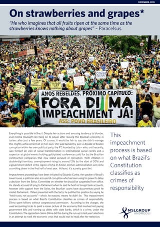Everything is possible in Brazil. Despite her actions and amazing tendency to blunder,
even Dilma Rousseff can hang on to power after leaving the Brazilian economy in
tatters after just a few years. Of course, it would be fair to say she didn’t manage
this mighty achievement all on her own. She was backed by over a decade of brazen
corruption within her own political party, the PT, founded by Lula – who, until recently,
was himself an icon of social transformation in international social circles and a
superstar at global events holding gold-plated conferences paid for by the Brazilian
construction companies that now stand accused of corruption. With inflation in
double-digit territory, unemployment rising to around 12% by the start of 2016 and
a government deficit in the region of US$ 35 billion, Dilma’s administration will come
crumbling down in the first half of next year. At least, it’s a pretty good bet.
Impeachment proceedings have been initiated by Eduardo Cunha, the speaker of Brazil’s
lower house, a politician also accused of corruption who has been using his power to delay
a decision from the Ethics Committee on whether he should be suspended from office.
He stands accused of lying to Parliament when he said he held no foreign bank accounts,
however with support from the Swiss, the Brazilian courts have documentary proof he
misled Parliament. When presented with the facts, he justified his position by saying he
“held trusts, not accounts” – which, he reasons, means he didn’t lie. This impeachment
process is based on what Brazil’s Constitution classifies as crimes of responsibility.
Dilma spent billions without congressional permission. According to the charges, she
used accounting tricks to paint a rosier picture of the economy that involved not paying
government bills and running up debts with state banks, which is a crime, under the
Constitution.TheoppositionclaimsDilmadidthisduringtherun-uptolastyear’selections
in an attempt to mask the economic crisis that would rear its head after her reelection.
This
impeachment
process is based
on what Brazil’s
Constitution
classifies as
crimes of
responsibility
On strawberries and grapes*
“He who imagines that all fruits ripen at the same time as the
strawberries knows nothing about grapes” – Paracelsus.
DECEMBER, 2015
 