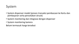 System
• System dispenser model (proses transaksi pembacaan ke Kartu dan
pembayaran serta pencetakan struck)
• System monitoring dan integrase dengan dispenser
• System monitoring kamera
Belum termasuk harga tersebut
 