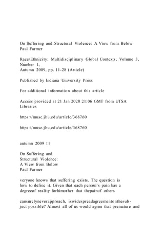 On Suffering and Structural Violence: A View from Below
Paul Farmer
Race/Ethnicity: Multidisciplinary Global Contexts, Volume 3,
Number 1,
Autumn 2009, pp. 11-28 (Article)
Published by Indiana University Press
For additional information about this article
Access provided at 21 Jan 2020 21:06 GMT from UTSA
Libraries
https://muse.jhu.edu/article/368760
https://muse.jhu.edu/article/368760
autumn 2009 11
On Suffering and
Structural Violence:
A View from Below
Paul Farmer
veryone knows that suffering exists. The question is
how to define it. Given that each person’s pain has a
degreeof reality forhimorher that thepainof others
cansurelyneverapproach, iswidespreadagreementonthesub-
ject possible? Almost all of us would agree that premature and
 