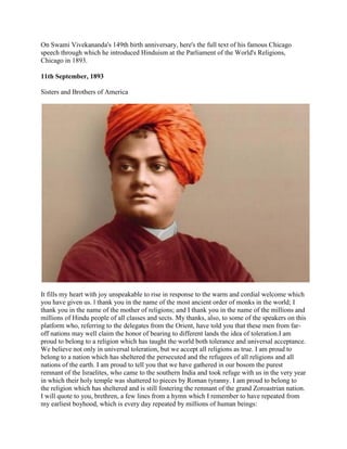On Swami Vivekananda's 149th birth anniversary, here's the full text of his famous Chicago
speech through which he introduced Hinduism at the Parliament of the World's Religions,
Chicago in 1893.

11th September, 1893

Sisters and Brothers of America




It fills my heart with joy unspeakable to rise in response to the warm and cordial welcome which
you have given us. l thank you in the name of the most ancient order of monks in the world; I
thank you in the name of the mother of religions; and I thank you in the name of the millions and
millions of Hindu people of all classes and sects. My thanks, also, to some of the speakers on this
platform who, referring to the delegates from the Orient, have told you that these men from far-
off nations may well claim the honor of bearing to different lands the idea of toleration.I am
proud to belong to a religion which has taught the world both tolerance and universal acceptance.
We believe not only in universal toleration, but we accept all religions as true. I am proud to
belong to a nation which has sheltered the persecuted and the refugees of all religions and all
nations of the earth. I am proud to tell you that we have gathered in our bosom the purest
remnant of the Israelites, who came to the southern India and took refuge with us in the very year
in which their holy temple was shattered to pieces by Roman tyranny. I am proud to belong to
the religion which has sheltered and is still fostering the remnant of the grand Zoroastrian nation.
I will quote to you, brethren, a few lines from a hymn which I remember to have repeated from
my earliest boyhood, which is every day repeated by millions of human beings:
 