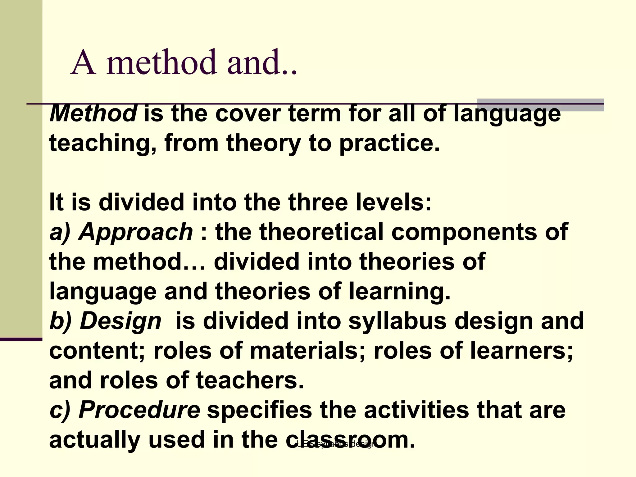 A method and.. UES/syllabus design Method  is the cover term for all of language teaching, from theory to practice.  It is divided into the three levels: a) Approach  : the theoretical components of the method… divided into theories of language and theories of learning. b) Design  is divided into syllabus design and content; roles of materials; roles of learners; and roles of teachers. c) Procedure  specifies the activities that are actually used in the classroom. 