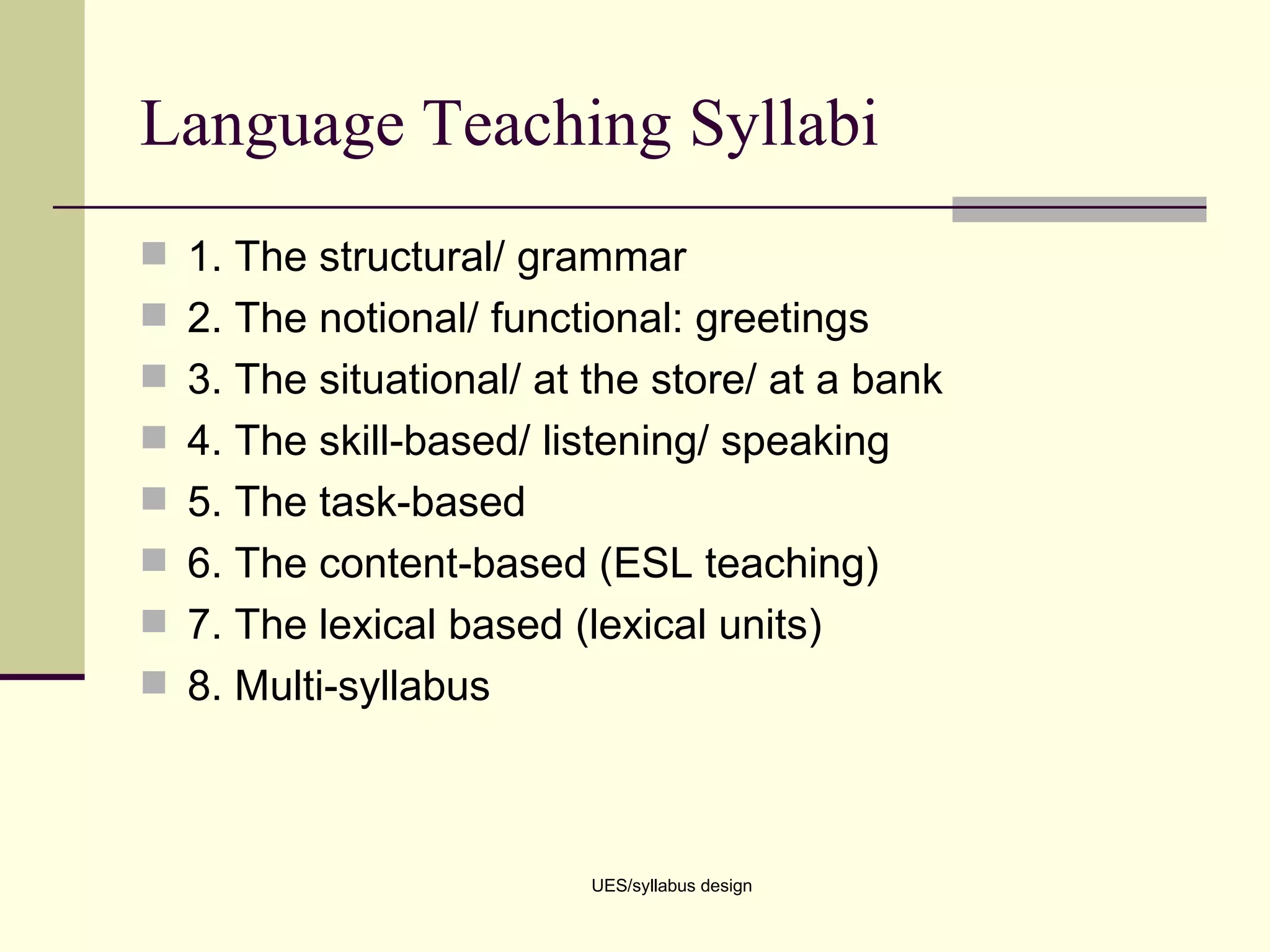 Language Teaching Syllabi 1. The structural/ grammar 2. The notional/ functional: greetings 3. The situational/ at the store/ at a bank 4. The skill-based/ listening/ speaking 5. The task-based  6. The content-based (ESL teaching) 7. The lexical based (lexical units) 8. Multi-syllabus  UES/syllabus design 