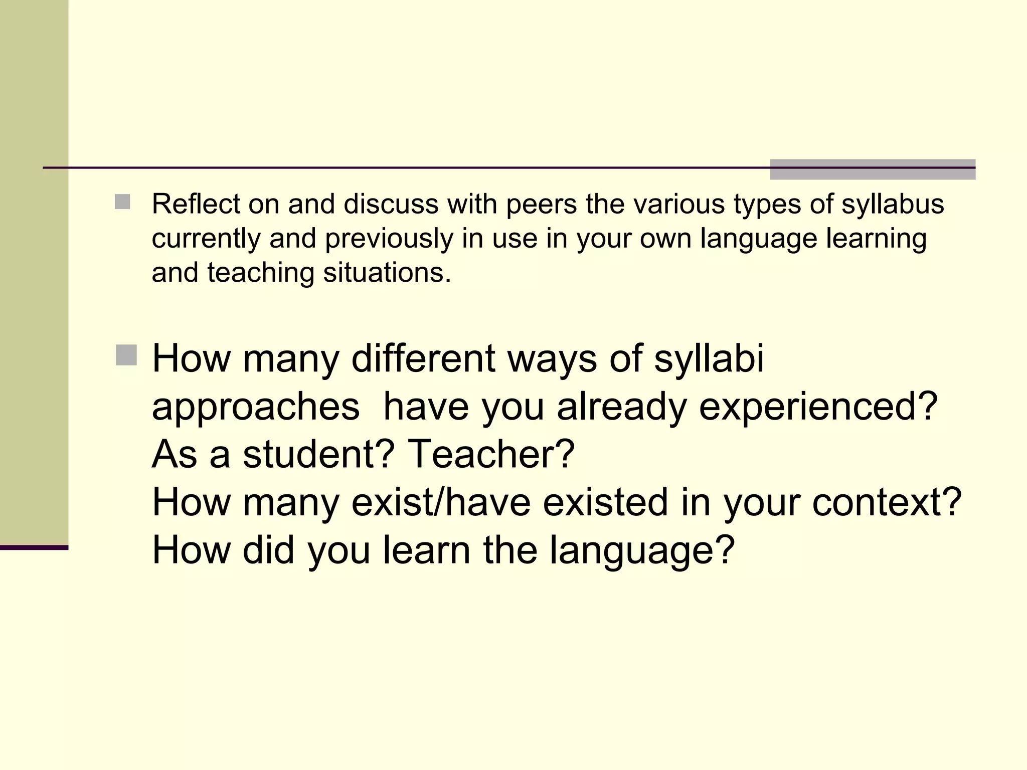 Reflect on and discuss with peers the various types of syllabus currently and previously in use in your own language learning and teaching situations. How many different ways of syllabi approaches  have you already experienced? As a student? Teacher? How many exist/have existed in your context? How did you learn the language? 