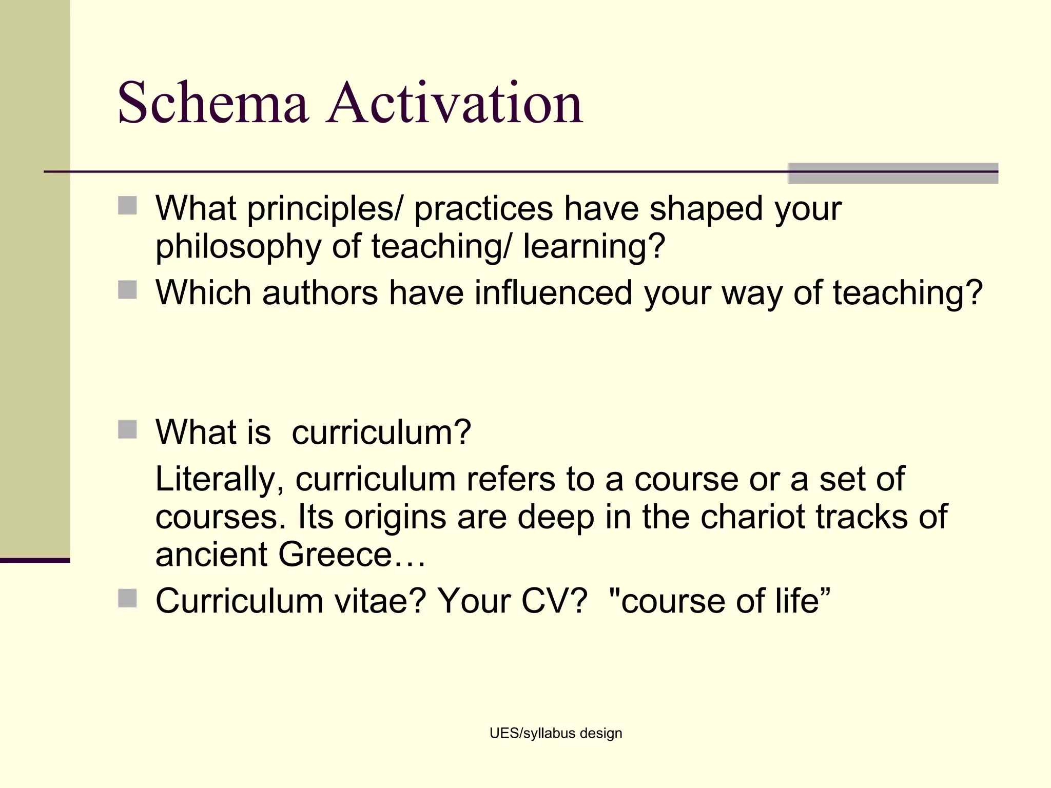 Schema Activation What principles/ practices have shaped your philosophy of teaching/ learning? Which authors have influenced your way of teaching? What is  curriculum?  Literally, curriculum refers to a course or a set of courses. Its origins are deep in the chariot tracks of ancient Greece…  Curriculum vitae? Your CV?  &quot;course of life” UES/syllabus design 