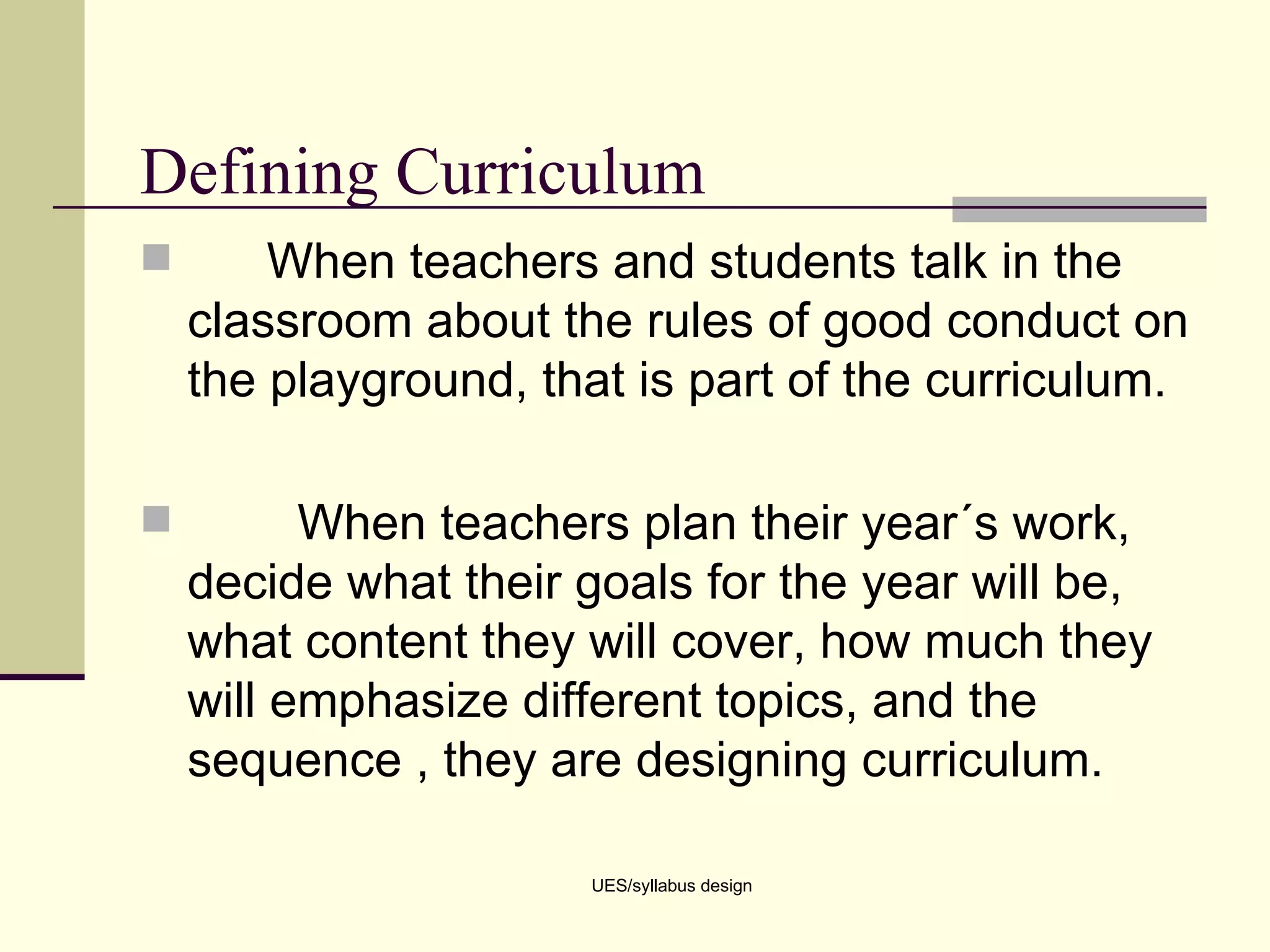 Defining Curriculum When teachers and students talk in the classroom about the rules of good conduct on the playground, that is part of the curriculum.  When teachers plan their year´s work, decide what their goals for the year will be, what content they will cover, how much they will emphasize different topics, and the sequence , they are designing curriculum. UES/syllabus design 