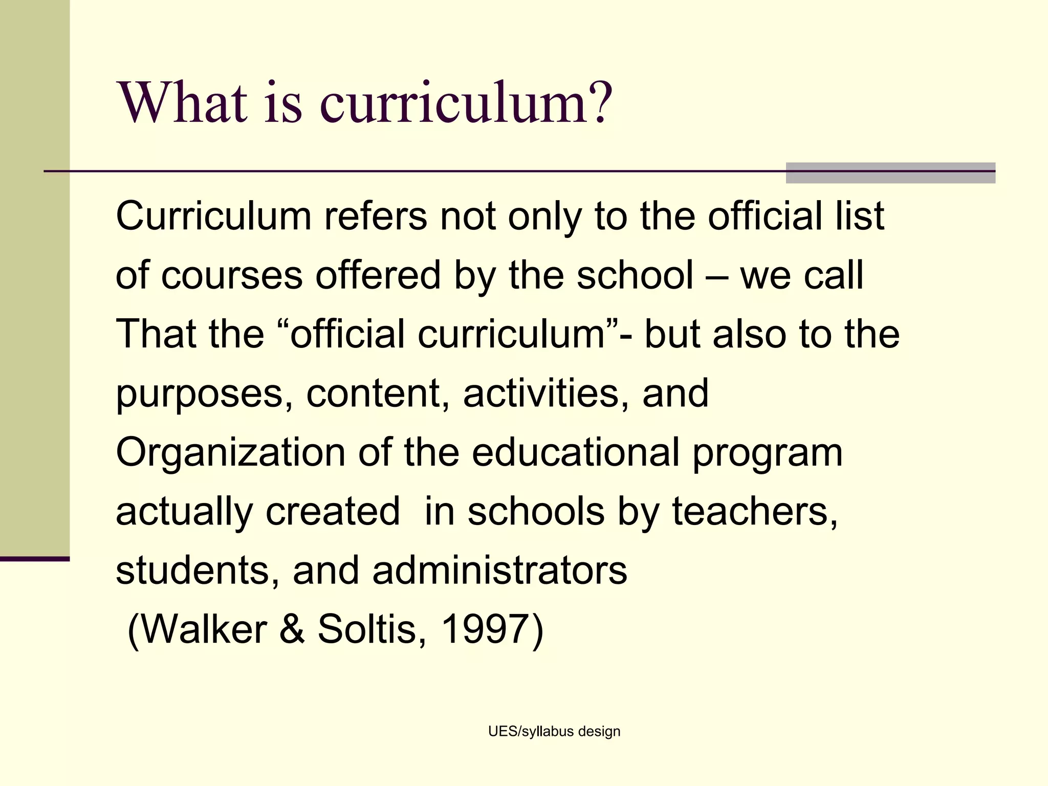 What is curriculum? Curriculum refers not only to the official list  of courses offered by the school – we call That the “official curriculum”- but also to the purposes, content, activities, and Organization of the educational program actually created  in schools by teachers, students, and administrators (Walker & Soltis, 1997) UES/syllabus design 