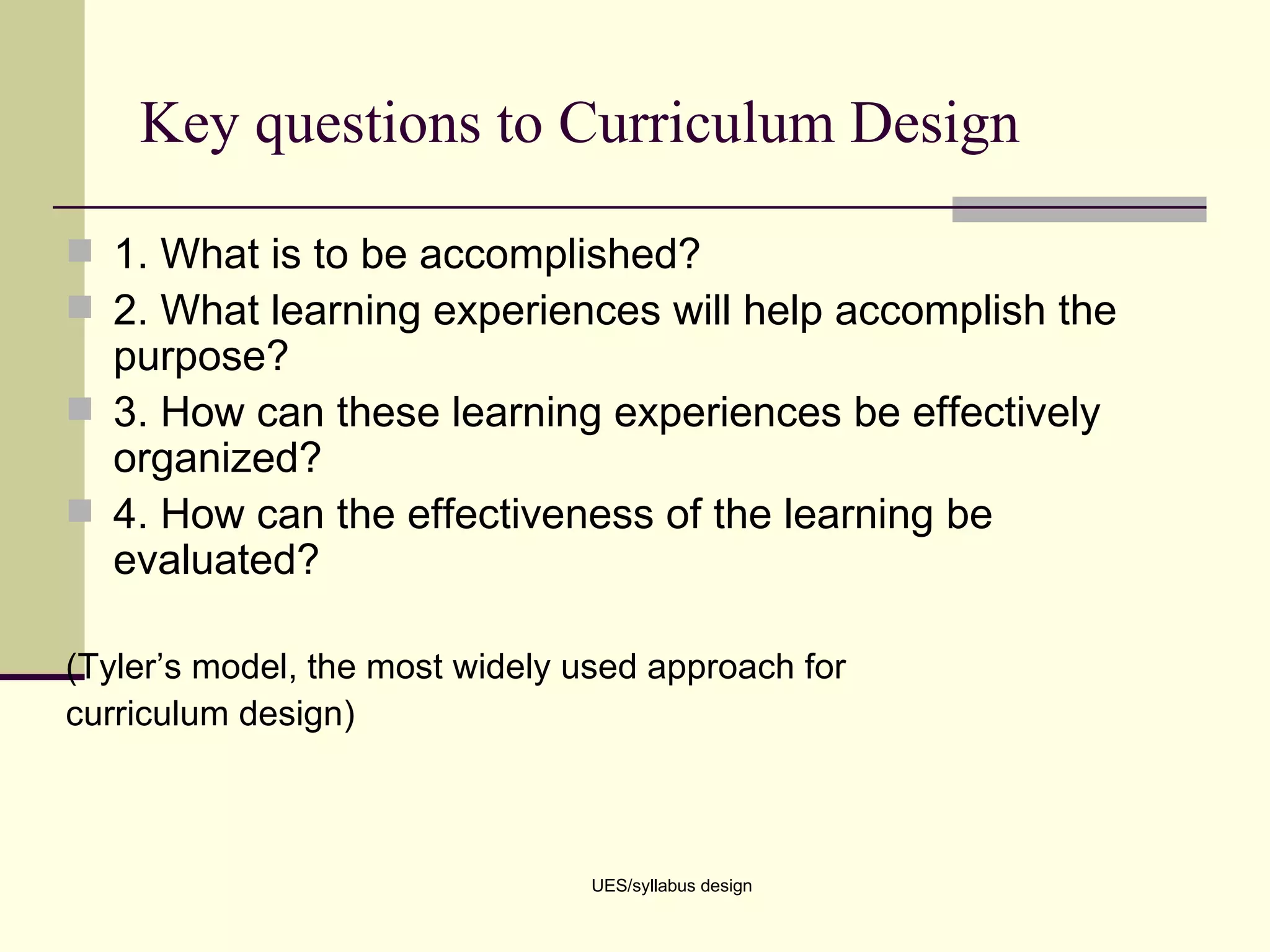Key questions to Curriculum Design 1. What is to be accomplished? 2. What learning experiences will help accomplish the purpose? 3. How can these learning experiences be effectively organized? 4. How can the effectiveness of the learning be evaluated? (Tyler’s model, the most widely used approach for curriculum design) UES/syllabus design 