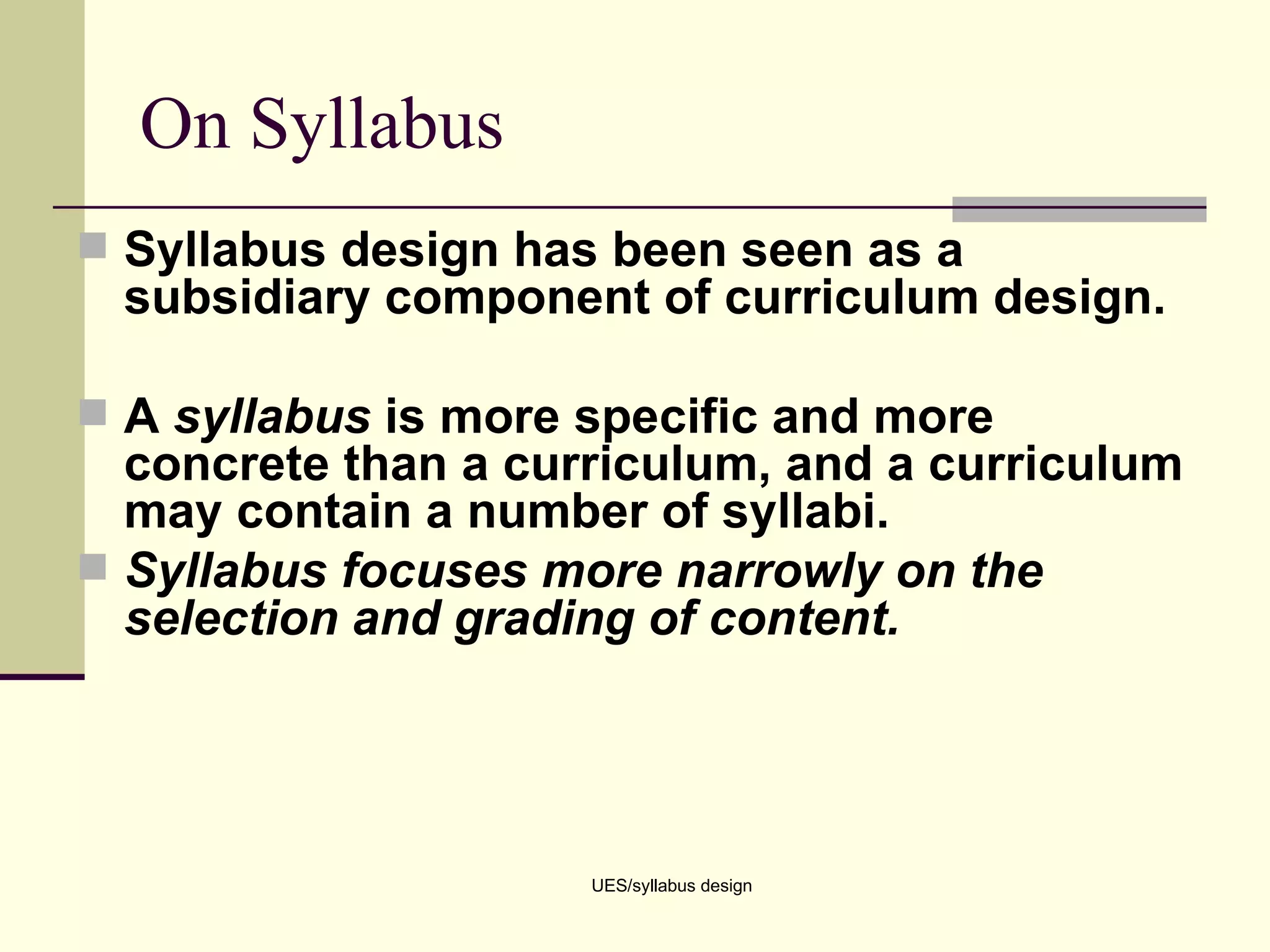 On Syllabus Syllabus design has been seen as a subsidiary component of curriculum design. A  syllabus  is more specific and more concrete than a curriculum, and a curriculum may contain a number of syllabi. Syllabus focuses more narrowly on the selection and grading of content. UES/syllabus design 