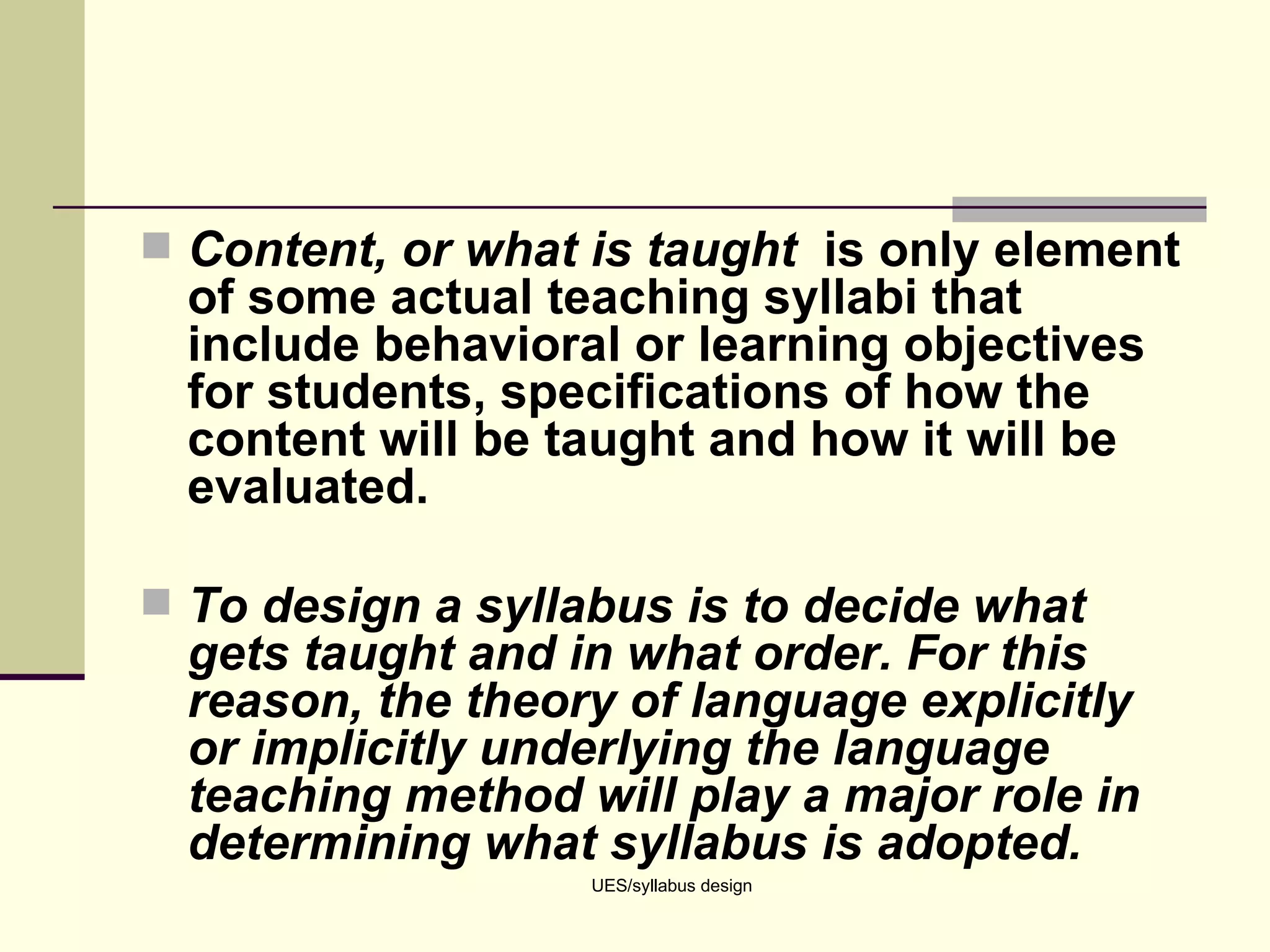 Content, or what is taught  is only element of some actual teaching syllabi that include behavioral or learning objectives for students, specifications of how the content will be taught and how it will be evaluated. To design a syllabus is to decide what gets taught and in what order. For this reason, the theory of language explicitly or implicitly underlying the language teaching method will play a major role in determining what syllabus is adopted.   UES/syllabus design 